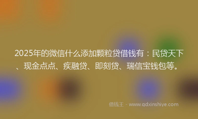 2025年的微信什么添加颗粒贷借钱有：民贷天下、现金点点、疾融贷、即刻贷、瑞信宝钱包等。