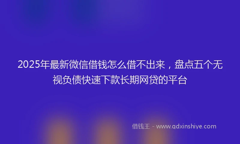 2025年最新微信借钱怎么借不出来，盘点五个无视负债快速下款长期网贷的平台