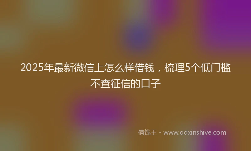 2025年最新微信上怎么样借钱，梳理5个低门槛不查征信的口子