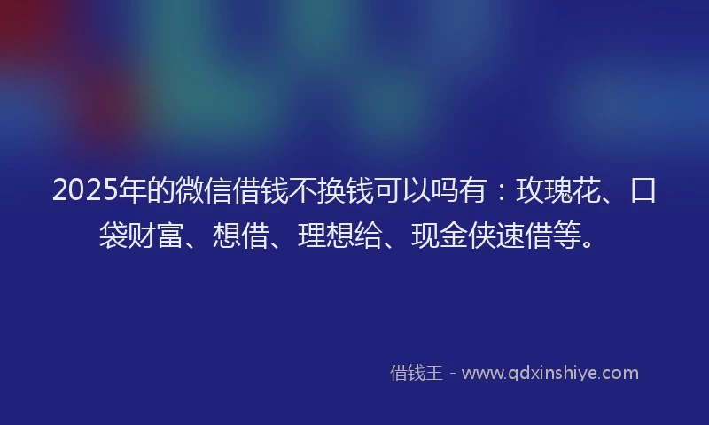 2025年的微信借钱不换钱可以吗有：玫瑰花、口袋财富、想借、理想给、现金侠速借等。