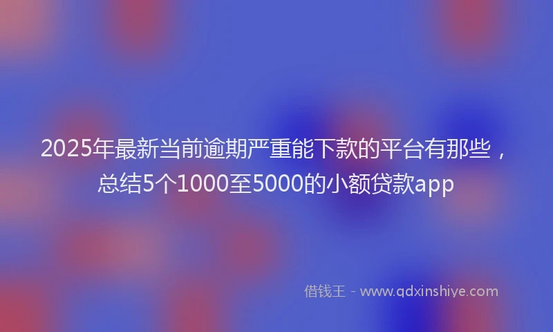 2025年最新当前逾期严重能下款的平台有那些，总结5个1000至5000的小额贷款app