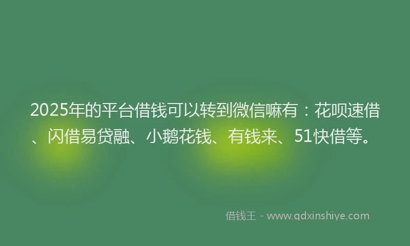 2025年的平台借钱可以转到微信嘛有：花呗速借、闪借易贷融、小鹅花钱、有钱来、51快借等。