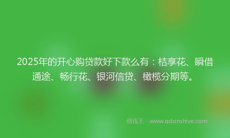 2025年的开心购贷款好下款么有：桔享花、瞬借通途、畅行花、银河信贷、橄榄分期等。