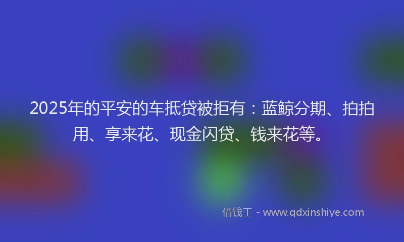 2025年的平安的车抵贷被拒有：蓝鲸分期、拍拍用、享来花、现金闪贷、钱来花等。