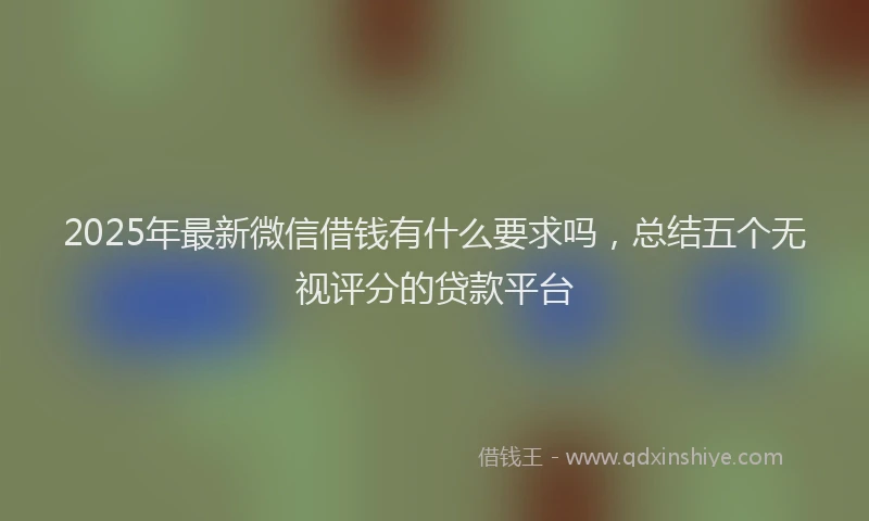 2025年最新微信借钱有什么要求吗，总结五个无视评分的贷款平台