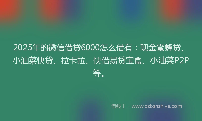 2025年的微信借贷6000怎么借有：现金蜜蜂贷、小油菜快贷、拉卡拉、快借易贷宝盒、小油菜P2P等。