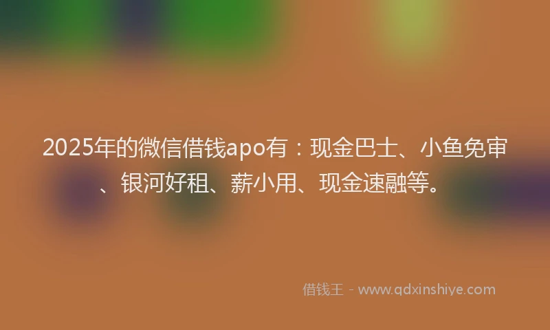 2025年的微信借钱apo有：现金巴士、小鱼免审、银河好租、薪小用、现金速融等。