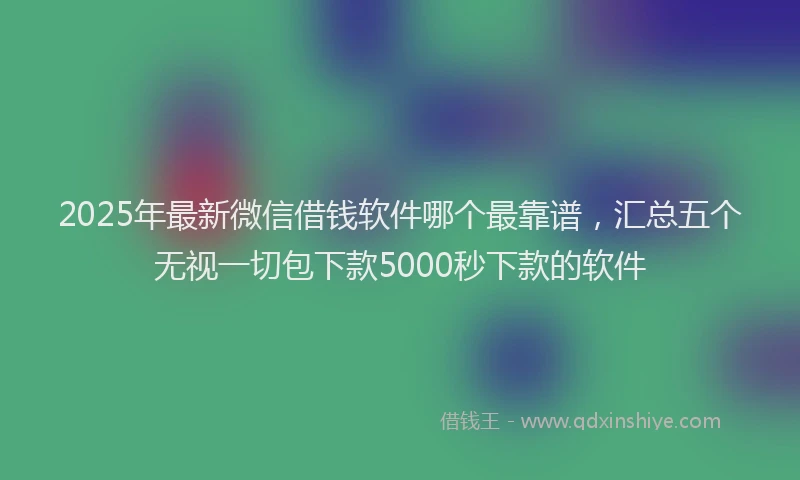 2025年最新微信借钱软件哪个最靠谱，汇总五个无视一切包下款5000秒下款的软件