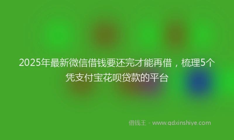 2025年最新微信借钱要还完才能再借，梳理5个凭支付宝花呗贷款的平台