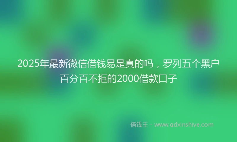 2025年最新微信借钱易是真的吗，罗列五个黑户百分百不拒的2000借款口子