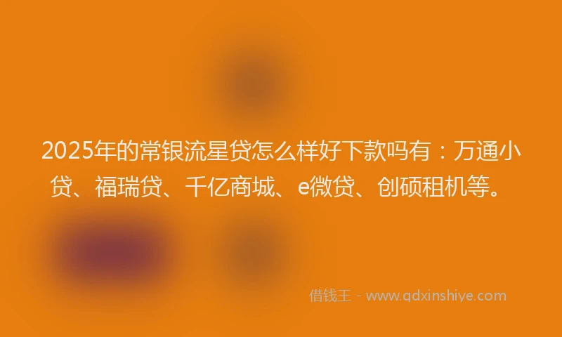 2025年的常银流星贷怎么样好下款吗有：万通小贷、福瑞贷、千亿商城、e微贷、创硕租机等。