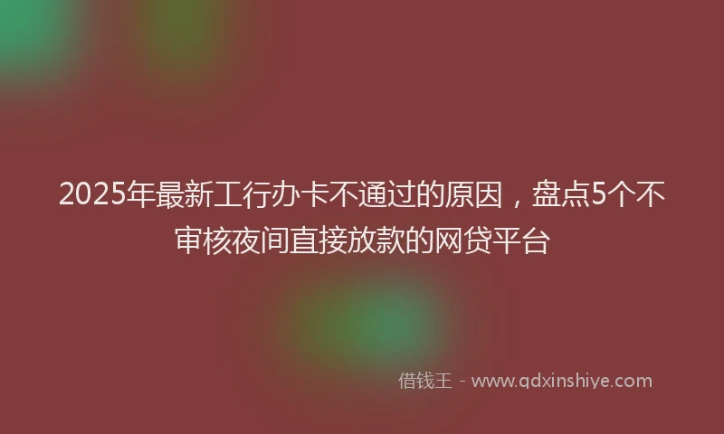 2025年最新工行办卡不通过的原因，盘点5个不审核夜间直接放款的网贷平台
