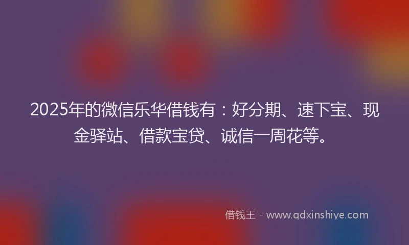 2025年的微信乐华借钱有：好分期、速下宝、现金驿站、借款宝贷、诚信一周花等。