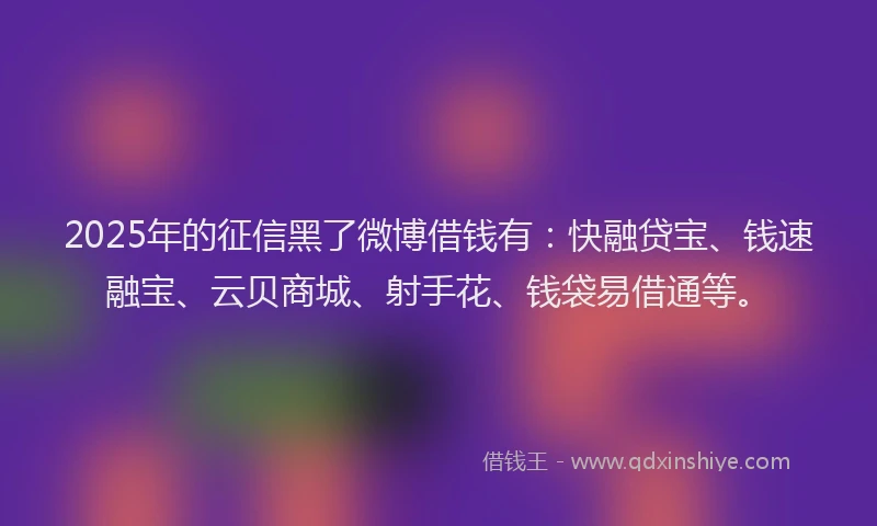 2025年的征信黑了微博借钱有：快融贷宝、钱速融宝、云贝商城、射手花、钱袋易借通等。