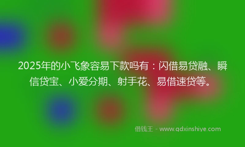 2025年的小飞象容易下款吗有：闪借易贷融、瞬信贷宝、小爱分期、射手花、易借速贷等。