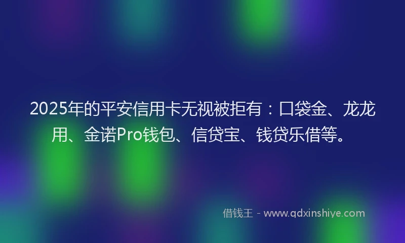 2025年的平安信用卡无视被拒有：口袋金、龙龙用、金诺Pro钱包、信贷宝、钱贷乐借等。