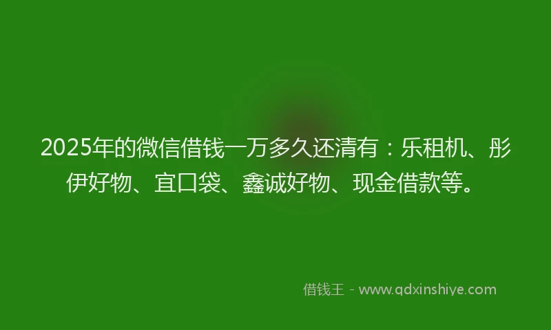 2025年的微信借钱一万多久还清有：乐租机、彤伊好物、宜口袋、鑫诚好物、现金借款等。