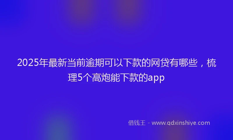 2025年最新当前逾期可以下款的网贷有哪些，梳理5个高炮能下款的app