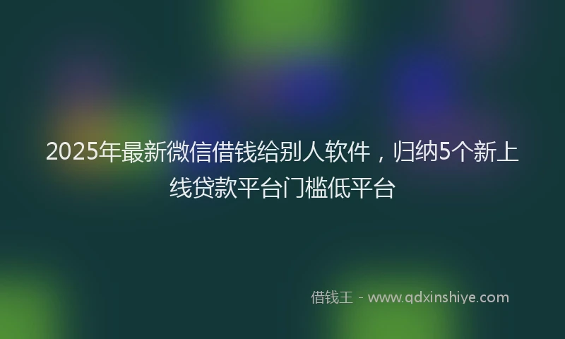 2025年最新微信借钱给别人软件，归纳5个新上线贷款平台门槛低平台