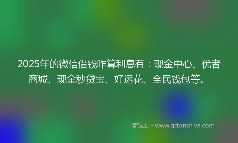 2025年的微信借钱咋算利息有：现金中心、优者商城、现金秒贷宝、好运花、全民钱包等。