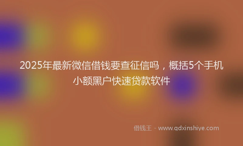 2025年最新微信借钱要查征信吗，概括5个手机小额黑户快速贷款软件