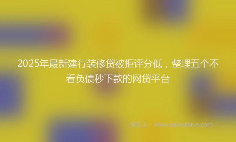 2025年最新建行装修贷被拒评分低，整理五个不看负债秒下款的网贷平台