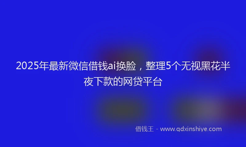 2025年最新微信借钱ai换脸，整理5个无视黑花半夜下款的网贷平台