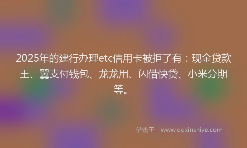 2025年的建行办理etc信用卡被拒了有：现金贷款王、翼支付钱包、龙龙用、闪借快贷、小米分期等。