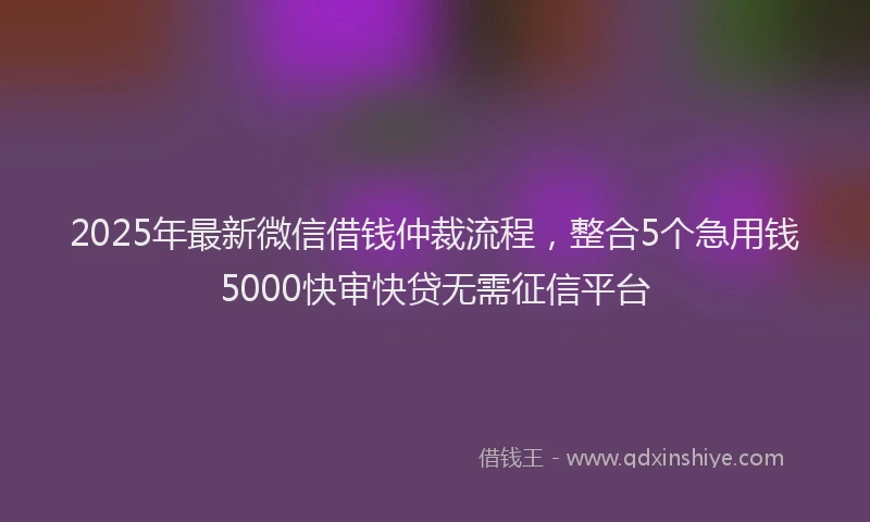 2025年最新微信借钱仲裁流程，整合5个急用钱5000快审快贷无需征信平台