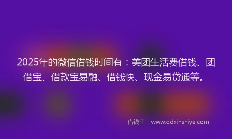 2025年的微信借钱时间有：美团生活费借钱、团借宝、借款宝易融、借钱快、现金易贷通等。