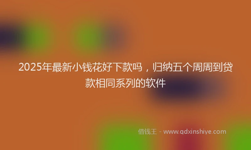 2025年最新小钱花好下款吗，归纳五个周周到贷款相同系列的软件