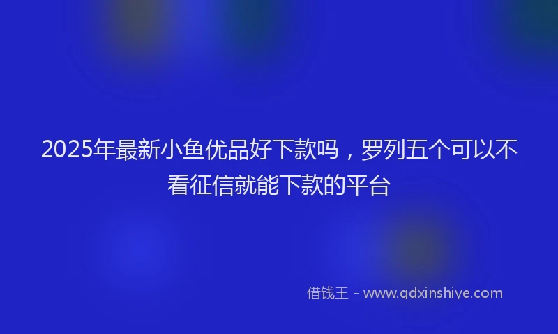 2025年最新小鱼优品好下款吗，罗列五个可以不看征信就能下款的平台
