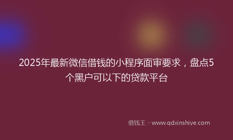 2025年最新微信借钱的小程序面审要求，盘点5个黑户可以下的贷款平台