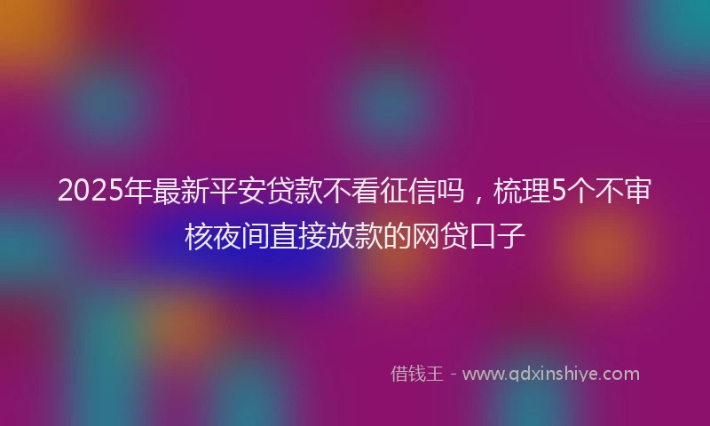 2025年最新平安贷款不看征信吗，梳理5个不审核夜间直接放款的网贷口子