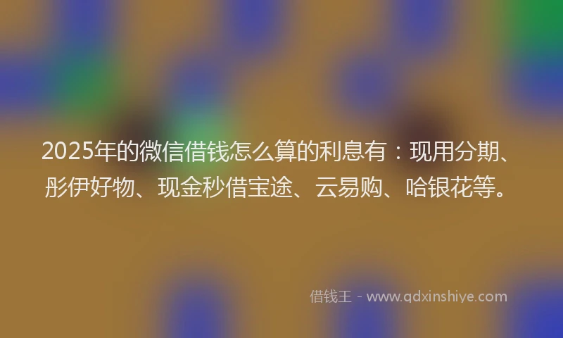 2025年的微信借钱怎么算的利息有：现用分期、彤伊好物、现金秒借宝途、云易购、哈银花等。