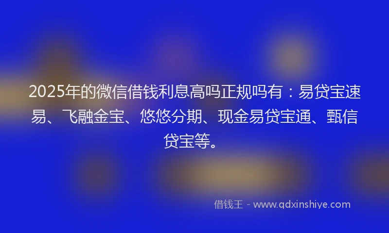 2025年的微信借钱利息高吗正规吗有：易贷宝速易、飞融金宝、悠悠分期、现金易贷宝通、甄信贷宝等。
