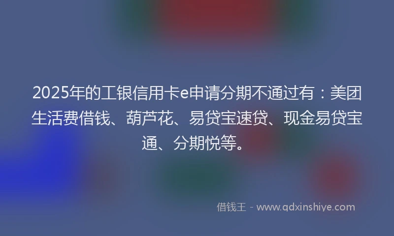 2025年的工银信用卡e申请分期不通过有：美团生活费借钱、葫芦花、易贷宝速贷、现金易贷宝通、分期悦等。