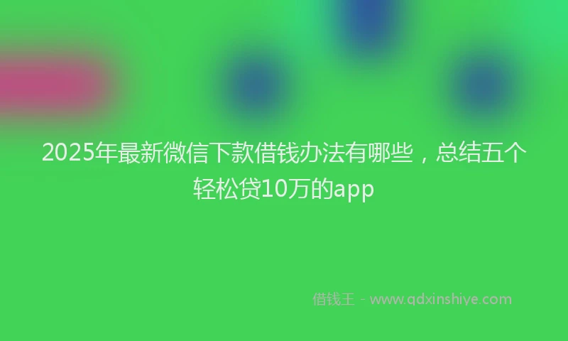 2025年最新微信下款借钱办法有哪些，总结五个轻松贷10万的app