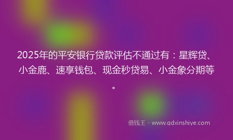 2025年的平安银行贷款评估不通过有：星辉贷、小金鹿、速享钱包、现金秒贷易、小金象分期等。