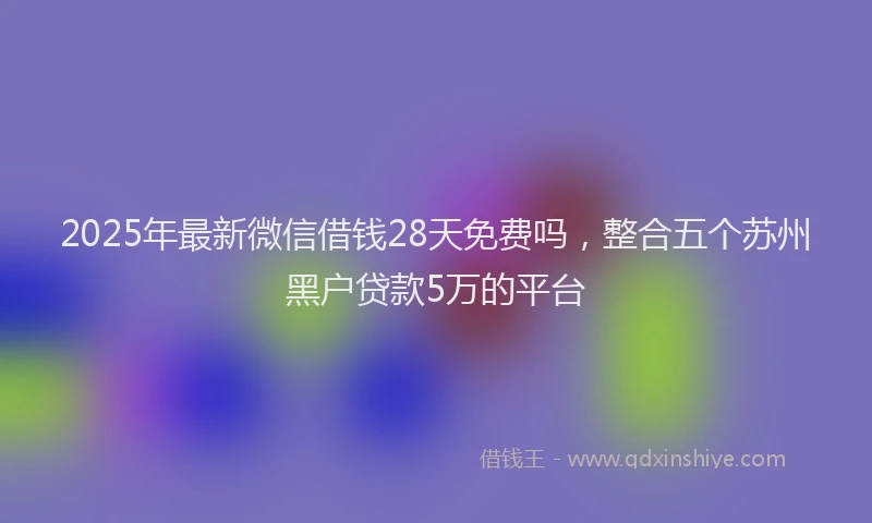 2025年最新微信借钱28天免费吗，整合五个苏州黑户贷款5万的平台