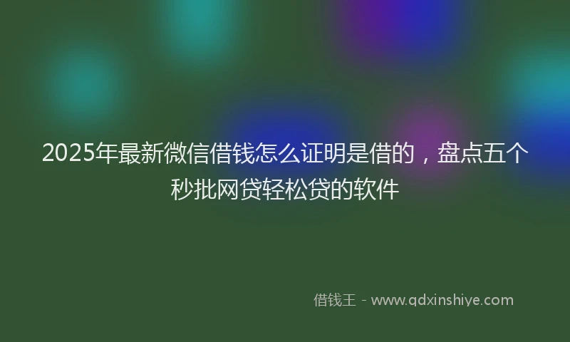 2025年最新微信借钱怎么证明是借的，盘点五个秒批网贷轻松贷的软件