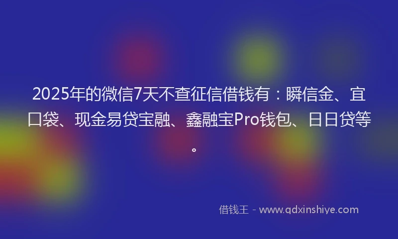 2025年的微信7天不查征信借钱有：瞬信金、宜口袋、现金易贷宝融、鑫融宝Pro钱包、日日贷等。