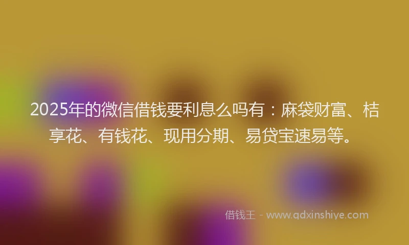 2025年的微信借钱要利息么吗有：麻袋财富、桔享花、有钱花、现用分期、易贷宝速易等。