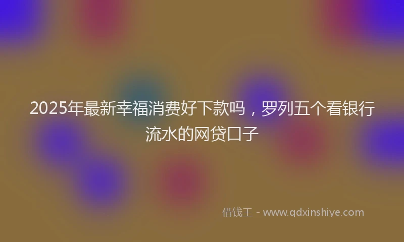 2025年最新幸福消费好下款吗，罗列五个看银行流水的网贷口子