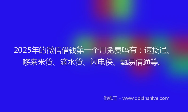 2025年的微信借钱第一个月免费吗有：速贷通、哆来米贷、滴水贷、闪电侠、甄易借通等。