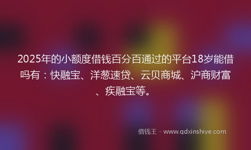 2025年的小额度借钱百分百通过的平台18岁能借吗有：快融宝、洋葱速贷、云贝商城、沪商财富、疾融宝等。