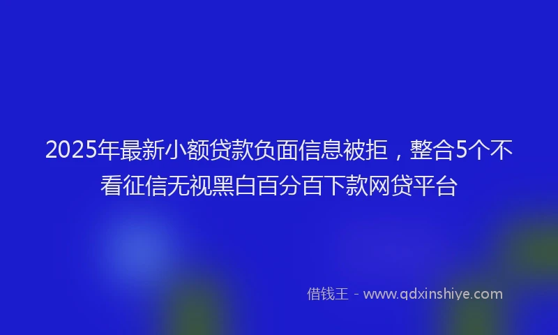 2025年最新小额贷款负面信息被拒，整合5个不看征信无视黑白百分百下款网贷平台