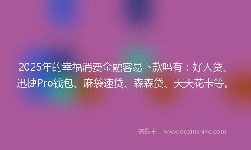 2025年的幸福消费金融容易下款吗有：好人贷、迅捷Pro钱包、麻袋速贷、森森贷、天天花卡等。