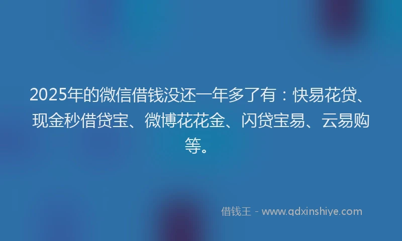 2025年的微信借钱没还一年多了有：快易花贷、现金秒借贷宝、微博花花金、闪贷宝易、云易购等。