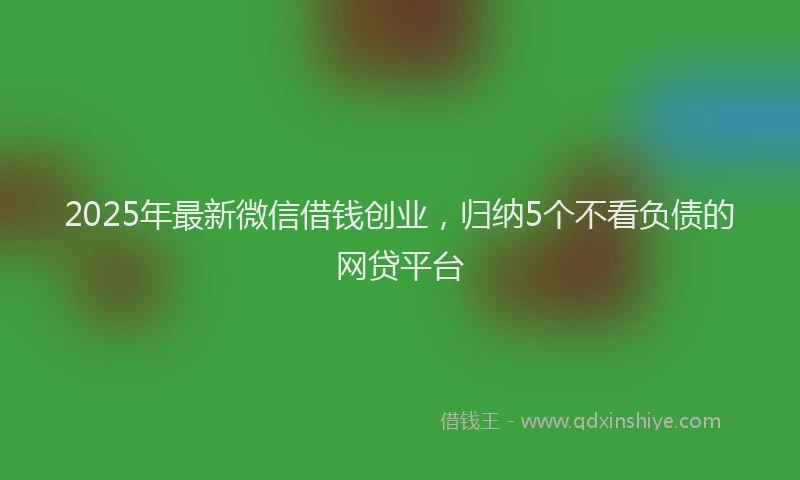 2025年最新微信借钱创业，归纳5个不看负债的网贷平台